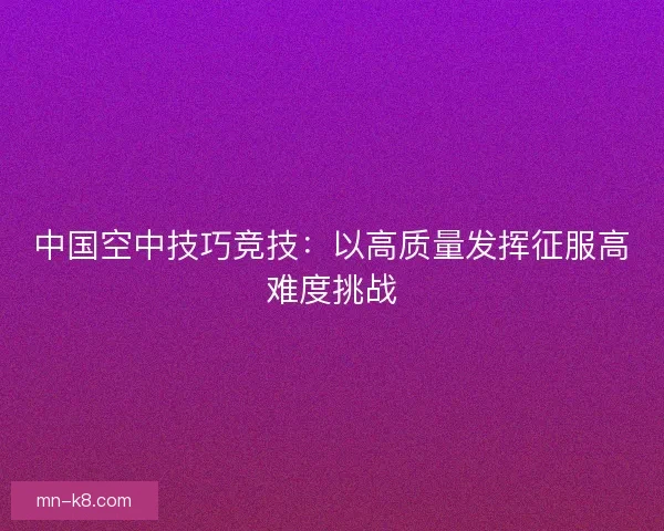 中国空中技巧竞技:以高质量发挥征服高难度挑战 中国空中技巧竞技:以高质量发挥征服高难度挑战