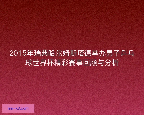 2015年瑞典哈尔姆斯塔德举办男子乒乓球世界杯精彩赛事回顾与分析